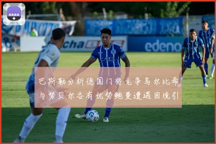 巴斯勒分析德国门将竞争乌尔比希与努贝尔各有优势鲍曼遭遇困境引人关注